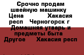 Срочно продам швейную машинку › Цена ­ 7 900 - Хакасия респ., Черногорск г. Домашняя утварь и предметы быта » Другое   . Хакасия респ.